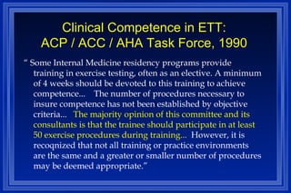 Clinical Competence in ETT: ACP / ACC / AHA Task Force, 1990 “  Some Internal Medicine residency programs provide training in exercise testing, often as an elective. A minimum of 4 weeks should be devoted to this training to achieve competence...  The number of procedures necessary to insure competence has not been established by objective criteria...   The majority opinion of this committee and its consultants is that the trainee should participate in at least 50 exercise procedures during training...  However, it is recoqnized that not all training or practice environments are the same and a greater or smaller number of procedures may be deemed appropriate.” 