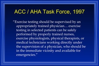 ACC / AHA Task Force, 1997 “ Exercise testing should be supervised by an appropriately trained physician… exercise testing in selected patients can be safely performed by properly trained nurses, exercise physiologists, physical therapists, or medical technicians working directly under the supervision of a physician, who should be in the immediate vicinity and available for emergencies.” 