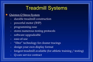Treadmill Systems Quinton Q Stress System - durable treadmill construction - powerful motor (3HP) - programming ease - stores numerous testing protocols - software upgradeable - ease-of-use - “filter” technology for cleaner tracings - design your own display format -  longest treadmill available (for athletic training / testing) - Q-care service contract 