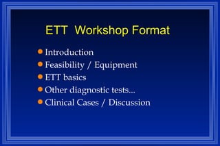 ETT  Workshop Format Introduction Feasibility / Equipment ETT basics Other diagnostic tests... Clinical Cases / Discussion 