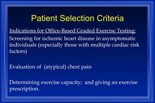Patient Selection Criteria Indications for Office-Based Graded Exercise Testing: Screening for ischemic heart disease in asymptomatic individuals (especially those with multiple cardiac risk factors) Evaluation of  (atypical) chest pain  Determining exercise capacity;  and giving an exercise prescription. 