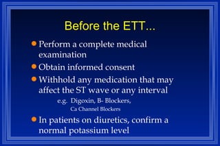 Before the ETT... Perform a complete medical examination Obtain informed consent Withhold any medication that may affect the ST wave or any interval e.g.  Digoxin, B- Blockers,  Ca Channel Blockers In patients on diuretics, confirm a normal potassium level 