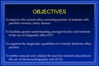 OBJECTIVES To improve the current office screening practice of patients with possible coronary artery disease. To facilitate greater understanding amongst faculty and residents of the use of diagnostic office ETT. To augment the diagnostic capabilities of a Family Medicine office practice. To further educate and validate the need for resident education in the use of electrocardiography and ACLS. 