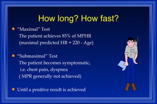 How long? How fast? “ Maximal” Test The patient achieves 85% of MPHR (maximal predicted HR = 220 - Age) “ Submaximal” Test The patient becomes symptomatic, i.e. chest pain, dyspnea  ( MPR generally not achieved) Until a positive result is achieved 