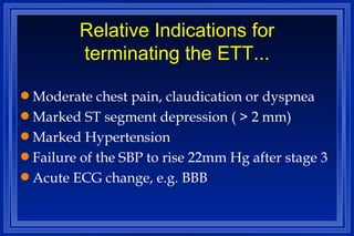 Relative Indications for terminating the ETT... Moderate chest pain, claudication or dyspnea Marked ST segment depression ( > 2 mm) Marked Hypertension Failure of the SBP to rise 22mm Hg after stage 3 Acute ECG change, e.g. BBB 