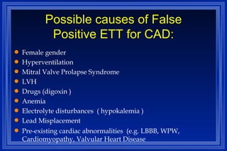 Possible causes of False Positive ETT for CAD: Female gender Hyperventilation Mitral Valve Prolapse Syndrome LVH Drugs (digoxin ) Anemia Electrolyte disturbances  ( hypokalemia ) Lead Misplacement Pre-existing cardiac abnormalities  (e.g. LBBB, WPW, Cardiomyopathy, Valvular Heart Disease 