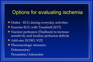 Options for evaluating ischemia Holter - ECG during everyday activities Exercise ECG with Treadmill (ETT) Nuclear perfusion (Thallium) to increase sensitivity and localize perfusion deficits Add-ons: ECHO, VO2 Pharmacologic stressors: Dobutamine/ Persantine/Adenosine 