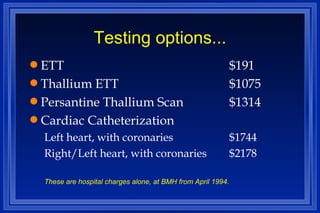 Testing options... ETT $191 Thallium ETT $1075 Persantine Thallium Scan $1314 Cardiac Catheterization Left heart, with coronaries $1744 Right/Left heart, with coronaries $2178 These are hospital charges alone, at BMH from April 1994. 