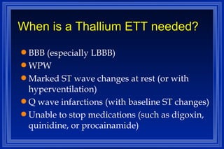 When is a Thallium ETT needed? BBB (especially LBBB) WPW Marked ST wave changes at rest (or with hyperventilation) Q wave infarctions (with baseline ST changes) Unable to stop medications (such as digoxin, quinidine, or procainamide) 