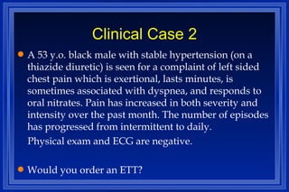 Clinical Case 2 A 53 y.o. black male with stable hypertension (on a thiazide diuretic) is seen for a complaint of left sided chest pain which is exertional, lasts minutes, is sometimes associated with dyspnea, and responds to oral nitrates. Pain has increased in both severity and intensity over the past month. The number of episodes has progressed from intermittent to daily. Physical exam and ECG are negative. Would you order an ETT?  