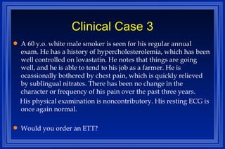 Clinical Case 3 A 60 y.o. white male smoker is seen for his regular annual exam. He has a history of hypercholesterolemia, which has been well controlled on lovastatin. He notes that things are going well, and he is able to tend to his job as a farmer. He is ocassionally bothered by chest pain, which is quickly relieved by sublingual nitrates. There has been no change in the character or frequency of his pain over the past three years. His physical examination is noncontributory. His resting ECG is once again normal. Would you order an ETT? 