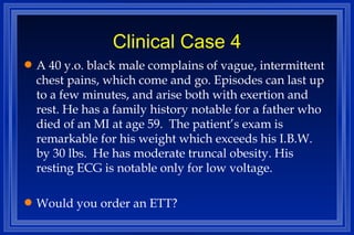 Clinical Case 4 A 40 y.o. black male complains of vague, intermittent chest pains, which come and go. Episodes can last up to a few minutes, and arise both with exertion and rest. He has a family history notable for a father who died of an MI at age 59.  The patient’s exam is remarkable for his weight which exceeds his I.B.W. by 30 lbs.  He has moderate truncal obesity. His resting ECG is notable only for low voltage. Would you order an ETT?  