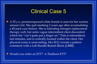 Clinical Case 5 A 52 y.o. postmenopausal white female is seen for her routine annual visit. She quit smoking 3 years ago after accumulating a 40 pack year history. She is tolerating estrogen replacement therapy well, but notes vague intermittent chest discomfort which she “can’t quite put a finger on.” Pain is intermittent, last minutes, and is centrally located within the chest. Her physical exam is unrevealing. Her ECG reveals a pattern consistent with a Left Bundle Branch Block (LBBB). Would you order an ETT?  A Thallium ETT? 