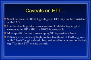 Caveats on ETT... Small decrease in SBP at high stages of ETT may not be consistent with CAD Use the double product as one means of establishing surgical clearance, i.e. HR x SBP  :  > 18,000 is acceptable Most specific finding: downsloping ST depression > 2mm Patients with unusually high pre-test likelihood of CAD, e.g. men with “classic” angina should be considered for a more specific test, e.g. Thallium ETT, or cardiac cath. 
