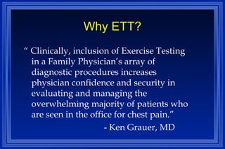 Why ETT? “  Clinically, inclusion of Exercise Testing in a Family Physician’s array of diagnostic procedures increases physician confidence and security in evaluating and managing the overwhelming majority of patients who are seen in the office for chest pain.” - Ken Grauer, MD 