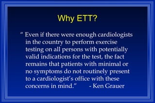 Why ETT? “  Even if there were enough cardiologists in the country to perform exercise testing on all persons with potentially valid indications for the test, the fact remains that patients with minimal or no symptoms do not routinely present to a cardiologist’s office with these concerns in mind.” - Ken Grauer 