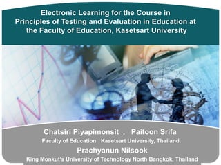 Electronic Learning for the Course in
Principles of Testing and Evaluation in Education at
   the Faculty of Education, Kasetsart University




         Chatsiri Piyapimonsit , Paitoon Srifa
        Faculty of Education Kasetsart University, Thailand.
                          LOGO
                     Prachyanun Nilsook
   King Monkut’s University of Technology North Bangkok, Thailand
 