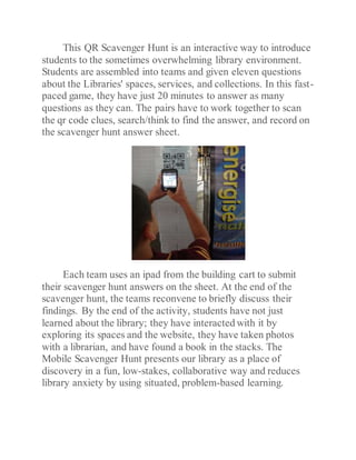 This QR Scavenger Hunt is an interactive way to introduce
students to the sometimes overwhelming library environment.
Students are assembled into teams and given eleven questions
about the Libraries' spaces, services, and collections. In this fast-
paced game, they have just 20 minutes to answer as many
questions as they can. The pairs have to work together to scan
the qr code clues, search/think to find the answer, and record on
the scavenger hunt answer sheet.
Each team uses an ipad from the building cart to submit
their scavenger hunt answers on the sheet. At the end of the
scavenger hunt, the teams reconvene to briefly discuss their
findings. By the end of the activity, students have not just
learned about the library; they have interacted with it by
exploring its spaces and the website, they have taken photos
with a librarian, and have found a book in the stacks. The
Mobile Scavenger Hunt presents our library as a place of
discovery in a fun, low-stakes, collaborative way and reduces
library anxiety by using situated, problem-based learning.
 