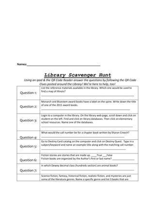 Names:________________________________________________
Library Scavenger Hunt
Using an ipad & the QR Code Reader answer the questions by following the QR Code
Clues posted around the Library! We’re here to help, too!
Question 1:
List the reference materials available in the library. Which one would be used to
find a map of Illinois?
___________________________________________________________________
Question 2:
Monarch and Bluestem award books have a label on the spine. Write down the title
of one of the 2015 award books.
________________________________________________________________
Question 3:
Login to a computer in the library. On the library web page, scroll down and click on
student on the left. Find and click on library databases. Then click on elementary
school resources. Name one of the databases.
__________________________________________________________________
Question 4:
What would the call number be for a chapter book written by Sharon Creech?
____________________________________________________________
Question 5:
Go to Destiny Card catalog on the computer and click on Destiny Quest. Type in a
subject/keyword and name an example title along with the matching call number.
_____________________________________________________________
Question 6:
Fiction stories are stories that are made up. ____True ___False
Fiction books are organized by the Author’s first or last name? ________________
Question 7:
In which Dewey decimal class (hundreds section) are animal books?
___________________________________________________________________
Science fiction, fantasy, historical fiction, realistic fiction, and mysteries are just
some of the literature genres. Name a specific genre and list 3 books that are
 
