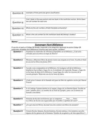 Question 8: examples of that particular genre classification.
____________________________________________________________________
Question 9:
Find 1 book in the easy section and one book in the nonfiction section. Write down
the call number for each one.
____________________________________________________________________
Question 10: What are the call numbers of both fairytales and poetry?
____________________________________________________________________
Question 11: What is the call number for the nonfiction book NIC Bishop’s Snakes?
____________________________________________________________________
Name: ___________________________________________
Scavenger Hunt Biblioteca
El uso de un ipad y el Código QR Reader responder a las preguntas siguiendo las pistas Código QR
publicados alrededor de la Biblioteca! Estamos aquí para ayudar, también!
Question 1 Enumerar los materiales de referencia disponibles en la biblioteca. ¿Cuál sería
utilizado para encontrar un mapa de Illinois?
___________________________________________________________________
Question 2 Monarca y Bluestem libros de premio tienen una etiqueta en el lomo. Escriba el título
de uno de los libros de premio 2015.
____________________________________________________________________
Question 3 Acceda a una computadora en la biblioteca. En la página web de la biblioteca,
desplácese hacia abajo y haga clic en el estudiante a la izquierda. Busque y haga clic
en las bases de datos de la biblioteca. Luego haga clic sobre los recursos de la
escuela primaria. Mencione uno de los bases de datos.
____________________________________________________________________
Question 4 ¿Cuál sería el número de la llamada será para un libro de capítulos escrito por Sharon
Creech?
____________________________________________________________________
Question 5 Ir al Catálogo Tarjetas destino en el equipo y haga clic en Destino Quest. Escriba un
tema / palabra clave y el nombre de un título de ejemplo, junto con el número de
llamada coincidente.
____________________________________________________________________
Question 6 Historias de ficción son historias que se componen. ____True ___ Falso
Los libros de ficción son organizadas por el nombre o apellido del autor? _________
Question 7 ¿En qué clase de Dewey decimal (sección cientos) son libros de animales?
____________________________________________________________________
Question 8 Ciencia ficción, fantasía, ficción histórica, ficción realista, y los misterios son sólo
algunos de los géneros de la literatura. Nombre de un género y de lista específicos 3
 