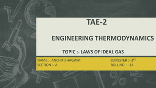 TAE-2
ENGINEERING THERMODYNAMICS
TOPIC :- LAWS OF IDEAL GAS
NAME :- ANCHIT BHAGWAT SEMESTER :- 3RD
SECTION :- A ROLL NO. :- 14
 