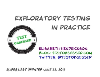 Exploratory Testing
                         in Practice



                  Elisabeth Hendrickson
                  Blog: testobsessed.com
                  Twitter: @testobsessed


Slides Last updated June 22, 2012
 
