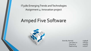 IT3180 EmergingTrends andTechnologies
Assignment 4: Innovation project
Amped Five Software
Done By: Ramesh 115832B
Lam Zhen Le 116155U
Chan Ru Ai 115517Q
Daphne Ang 111512F
 