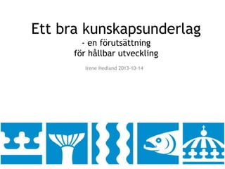 Ett bra kunskapsunderlag 
- en förutsättning 
för hållbar utveckling 
Irene Hedlund 2013-10-14 
 