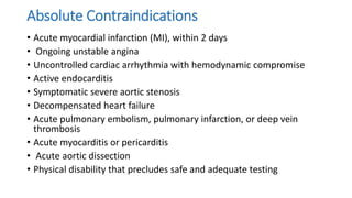 Absolute Contraindications
• Acute myocardial infarction (MI), within 2 days
• Ongoing unstable angina
• Uncontrolled cardiac arrhythmia with hemodynamic compromise
• Active endocarditis
• Symptomatic severe aortic stenosis
• Decompensated heart failure
• Acute pulmonary embolism, pulmonary infarction, or deep vein
thrombosis
• Acute myocarditis or pericarditis
• Acute aortic dissection
• Physical disability that precludes safe and adequate testing
 