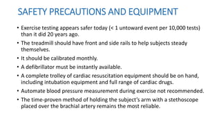 • Exercise testing appears safer today (< 1 untoward event per 10,000 tests)
than it did 20 years ago.
• The treadmill should have front and side rails to help subjects steady
themselves.
• It should be calibrated monthly.
• A defibrillator must be instantly available.
• A complete trolley of cardiac resuscitation equipment should be on hand,
including intubation equipment and full range of cardiac drugs.
• Automate blood pressure measurement during exercise not recommended.
• The time-proven method of holding the subject’s arm with a stethoscope
placed over the brachial artery remains the most reliable.
SAFETY PRECAUTIONS AND EQUIPMENT
 