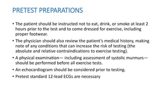 PRETEST PREPARATIONS
• The patient should be instructed not to eat, drink, or smoke at least 2
hours prior to the test and to come dressed for exercise, including
proper footwear.
• The physician should also review the patient’s medical history, making
note of any conditions that can increase the risk of testing (the
absolute and relative contraindications to exercise testing).
• A physical examination— including assessment of systolic murmurs—
should be performed before all exercise tests.
• An echocardiogram should be considered prior to testing.
• Pretest standard 12-lead ECGs are necessary
 