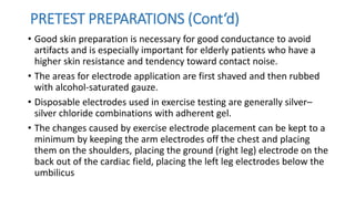 • Good skin preparation is necessary for good conductance to avoid
artifacts and is especially important for elderly patients who have a
higher skin resistance and tendency toward contact noise.
• The areas for electrode application are first shaved and then rubbed
with alcohol-saturated gauze.
• Disposable electrodes used in exercise testing are generally silver–
silver chloride combinations with adherent gel.
• The changes caused by exercise electrode placement can be kept to a
minimum by keeping the arm electrodes off the chest and placing
them on the shoulders, placing the ground (right leg) electrode on the
back out of the cardiac field, placing the left leg electrodes below the
umbilicus
PRETEST PREPARATIONS (Cont‘d)
 