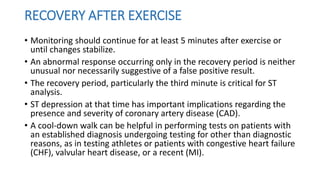 RECOVERY AFTER EXERCISE
• Monitoring should continue for at least 5 minutes after exercise or
until changes stabilize.
• An abnormal response occurring only in the recovery period is neither
unusual nor necessarily suggestive of a false positive result.
• The recovery period, particularly the third minute is critical for ST
analysis.
• ST depression at that time has important implications regarding the
presence and severity of coronary artery disease (CAD).
• A cool-down walk can be helpful in performing tests on patients with
an established diagnosis undergoing testing for other than diagnostic
reasons, as in testing athletes or patients with congestive heart failure
(CHF), valvular heart disease, or a recent (MI).
 