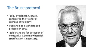 The Bruce protocol
• 1949 by Robert A. Bruce,
considered the “father of
exercise physiology”.
• Published as a standardized
protocol in 1963.
• gold-standard for detection of
myocardial ischemia when risk
stratification is necessary.
 