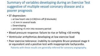 Summary of variables developing during an Exercise Test
suggestive of multiple vessel coronary disease and a
poorer prognosis
• ST depression:
o at low heart rate (<130/min off β blockade)
o >2 mm in several leads
o Downsloping
o persisting >5 min into recovery period
• Blood pressure response: failure to rise or falling >10 mmHg
• Ventricular arrhythmias developing at low exercise load
• Poor exercise tolerance: inability to complete Bruce protocol stage II
or equivalent and a positive test with inappropriate tachycardia.
Patients with these results are generally referred for coronary angiography.
 