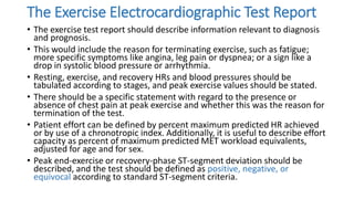 The Exercise Electrocardiographic Test Report
• The exercise test report should describe information relevant to diagnosis
and prognosis.
• This would include the reason for terminating exercise, such as fatigue;
more specific symptoms like angina, leg pain or dyspnea; or a sign like a
drop in systolic blood pressure or arrhythmia.
• Resting, exercise, and recovery HRs and blood pressures should be
tabulated according to stages, and peak exercise values should be stated.
• There should be a specific statement with regard to the presence or
absence of chest pain at peak exercise and whether this was the reason for
termination of the test.
• Patient effort can be defined by percent maximum predicted HR achieved
or by use of a chronotropic index. Additionally, it is useful to describe effort
capacity as percent of maximum predicted MET workload equivalents,
adjusted for age and for sex.
• Peak end-exercise or recovery-phase ST-segment deviation should be
described, and the test should be defined as positive, negative, or
equivocal according to standard ST-segment criteria.
 