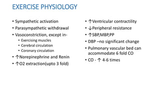 EXERCISE PHYSIOLOGY
• Sympathetic activation
• Parasympathetic withdrawal
• Vasoconstriction, except in-
• Exercising muscles
• Cerebral circulation
• Coronary circulation
• ↑Norepinephrine and Renin
• ↑O2 extraction(upto 3 fold)
• ↑Ventricular contractility
• ↓Peripheral resistance
• ↑SBP,MBP,PP
• DBP –no significant change
• Pulmonary vascular bed can
accommodate 6 fold CO
• CO - ↑ 4-6 times
 