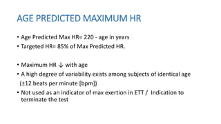 AGE PREDICTED MAXIMUM HR
• Age Predicted Max HR= 220 - age in years
• Targeted HR= 85% of Max Predicted HR.
• Maximum HR ↓ with age
• A high degree of variability exists among subjects of identical age
(±12 beats per minute [bpm])
• Not used as an indicator of max exertion in ETT / Indication to
terminate the test
 