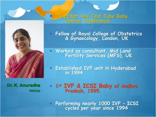  Director Anu Test Tube Baby
Centre, Hyderabad
 Fellow of Royal College of Obstetrics
& Gynaecology, London, UK
 Worked as consultant, Mid Land
Fertility Services (MFS), UK
 Established IVF unit in Hyderabad
in 1994
 1st IVF & ICSI Baby of Andhra
Pradesh, 1995.
 Performing nearly 1000 IVF – ICSI
cycles per year since 1994
Dr. K. Anuradha
FRCOG
 