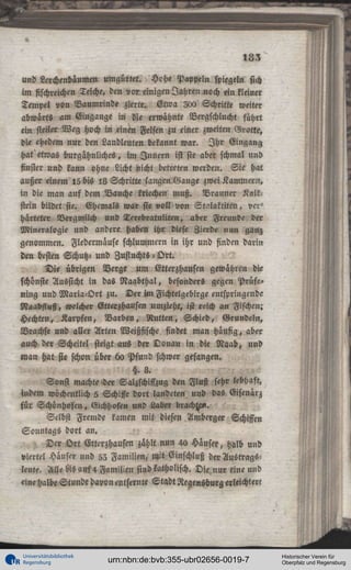 183
und Lerchenbäumen umgürtet. Hche Pappel« spiegeln sich
imfischreichenTeiche, den vor, einigen Jahren noch ein kleiner
Tempel von Baumrinde zierte. Etwa 200 Schritte weiter
abwärts am Eingange in die erwähnte Vergschlucht führt
ein steiler Weg hoch in <inen Felsen zu einer zweiten Grotte,
die ehedem nur den Landleuten bekannt war. I h r Eingang
hat etwas burgähnliches, im Innern ist sie aber schmal und
finster und kann ohne Licht nicht betreten werden. Sie hat
außer einem 15 bis 18 Schritte langen Gange zwei Kammern,
in die man auf dem Bauche kriechen muß. Brauner Kaltstein bildet sie. Ehemals war sie voll von Stalaktiten, ver'
harteter Vergmilch und Terebiatuliten, aber Freunde d »
Mineralogie und andere haben ihr diese Zierde nun ganz
genommen. Fledermäuse schlummern in ihr und finden darin
den besten Schutz- und Zufiuchts - Ort.
Die übrigen Berge um Etterzhausen gewähren die
schönste Aussicht in das Naabthal, besonders gegen Prüfe»
ning und Maria-Ort zu. Der im Fichtelgebirge entspringende
Naabfluß, welcher Etteizhausen umzieht, ist reich an Fischen;
Hechten, Karpfen, Barben, Rutten, Schied, Grundeln,
Brachse und aller Arten Weißfische findet man häufig, aber
auch der Scheitel steigt aus der Donau in die Raab, und
man hat sie schon über 60 Pfund schwer gefangen.
§.8.
Sonst machte >der Salzschiffzug den Fluß sehr lebhaft,
indem wöchentlich 5 Schiffe dort landeten und das Gisenärz
für Schönhofen, Gichhofen und Laber brachte«.
Selbst Fremde kamen mit diesen Amberg» Schiffen
Sonntags dort an.
, Der Ort Etterzhausen zählt nun 4a Häuser, halb und
viertel Hauser und 52 Familien, mit Einschluß der Austrägst
leute. Alle As auf4 Familien sind katholisch. Die nur eine und
eine halbe Stunde davon entfernte Stadt RegenKburg «leichtert

Universitätsbibliothek
Regensburg

urn:nbn:de:bvb:355-ubr02656-0019-7

Historischer Verein für
Oberpfalz und Regensburg

 
