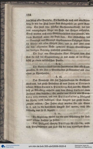 184
den-Absatz aller Produkte. Die Landstraße nach und vonRürn»
derg so wie der Fluß boten stets Gelegenheit zu guter Nah»
rung. Der sonst sehr häufige Vorspannsverdienst hat seit
dem neuangelegten Wege am Fuße des Berges aufgehört.
Sonst wurden auch viele Getraidanschütten dort gemacht, wodurch Verdienst unter die Leute kam. Die Abschaffung des
— Sonntags und Montags angekommenen Salzzuges fühlen
die Wirthe mit allen übrigen sehr, und so sind zwei neue
für das allgemeine Beste gemeinte Staats - Einrichtungen
der dortigen Nahrung hinderlich geworden.
Die Lage von Gterzhausen führt übrigen« dem Ort
stets die Last der Einquartirung zu und macht es im Kriege
"selbst zu einem militärischen Punkte.
§.Y.
Die Gutsherrschaft hat dieIurisdiction über «Ue Hausi
genossen, so wie über 5 Grundholden zu Nittendorf und über
einen zu Thumhausen.
H. 10.
Das Braurecht übt seit Jahrhunderten die Gutsherr«
schaft aus, das große Bräuhaus ist vom Frhrn. v. D i t t m e r
erbaut. Schon H a n n s v. P a r sber g,Kais.undRs. Schuldheiß zu Nürnberg, ertheilte l54s dem Georg L o d n e r einen
Freibrief über dasselbe; Es wurde von Q t t o »ön P a i » .
h e r g 1575 erneuert, und von P h i l i p p L u d w i g , P f a l z g r a f
bei Rhein, I5?6 bestätiget. Das Umgeld hat große Aende^ungen erlitten. I m Jahre l6l3 wurden für lgo Eimer
45 fl. und da die Landstinde Umgeld frei waren, nach Ab,
«chmmg nur 32 fl. bezahlt.
§. , , .
Die Regierung scheint auf die gute Erhaltung der Hoft
»narr genaue Aufsicht zu haben.
Der Pfalzgraf. Herzog P h i l i p p W i l h e l m , reiste
«ach Vurglengenftld und hielt sich bei dem damaligen Guts-

Universitätsbibliothek
Regensburg

urn:nbn:de:bvb:355-ubr02656-0020-8

Historischer Verein für
Oberpfalz und Regensburg

 
