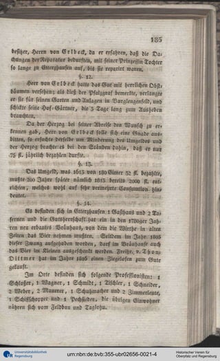 185
besitzet, Herrn von V r l b e c k , da er erfahren, daß die Dachungcn derRcparatur bedurften, mit seiner Prinzessin Tochter
so lange zu Etterzbausen auf, bis sie reparirt waren.
§. !2.
Herr von E r l b e c k hatte das Gu^t mit herrlichen Obst«
bäumen versehen; als dieß der Pfalzgraf bemerkte, verlangte
er sie für seinen Garten und Anlagen in Vurglengenftld, und
schickte seine Hos-Gärtner, die 5 Tage lang zum Ausheben
brauchten.
Da der Herzog bei seiner Abreise den Wunsch zu erkennen gab, Herr von Grlbeck solle sich eine Gnade ausbilten, so ersuchte derselbe um Minderung des Umgeldes und
der Herzog brachte es bei den Ständen dahin, daß er nur
75 fi. jährlich bezahlen durfte.
§. <3.
Das Umgeld, was i6l3 von ,80 Gimer 32 st. bezahlte,
mußte 2<x> Jahre später nämlich is>3 bereits 2aoa st. ent<
richten, welches wohl auf sehr vermehrte Eonsumtion- hin,
deutet.
, ,
§. 14.
Es befinden sich in Vtterzhausen i Gasthaus und 2 Tafernen und die Gutsherrschaft hat ein in den ivgoger Jahren neu erbautes Brauhaus, von dem die Wirthe in altut
Zeiten das Vier nehmen mußten. Seitdem im Jahr i8o5
dieser Zwang aufgehoben worden, darf im Vrauhause auch
das Vier im Kleinen ausgeschenkt werden. Freihr. v. T h onD i t t m e r hat im Jahre jül6 einen Ziegelosen zum Gute
gekauft.
I m Orte befinden sich folgende Professionisten: l
Schloßer, l Wagner, ! Schmidt, l Tischler, i Schneider,
2 Weber, 2 Mauerer, l Schuhmacher und 2 Zimmerleute,
, Schiffschopper und , Pechsieder, die übrigen Einwohner
nähren sich vom Feldbau und Taglohu.

Universitätsbibliothek
Regensburg

urn:nbn:de:bvb:355-ubr02656-0021-4

Historischer Verein für
Oberpfalz und Regensburg

 