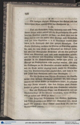 18b
15.
Die dortigen einzigen Stiftungen des Cultus und des
Unterrichtes stehen ausschließlich den Gutsherren zu.
§. , 6 .
Das alte Kirchelchen, dessen Ursprung man nicht kennt,
scheint früher nichts anders als ein Vegräbnißplatz für guts«
herrliche Familien gewesen zu seyn, es stand stets nur ein
Altar darinn und hat weder einen Predigt- noch Beichtstuhl,
auch gar keine Kapitalien — 5 fi. Vaarschaft sammt jährlichen ia kr. Opfergeld sind sein ganzes Vermögen. Das
Kloster Prüfening, welchem diePfarrey zu Deyerling gehört,
die auch die nahe Kirche zu Nittcndorf zu besorgen hatte,
Hat aber das Gtterzhauser Kirchelchen als ein ihm gehöriges
F i l i a l von Nittendorf nach und nach anzusprechen gesucht,
und der Pfarrer von Deyerling verlangte daher sogar die
Ginsicht in die Kirchenrechnungen, welche ihm jedoch aus
Mangel an Rechtsgründen nicht zugesagt worden. Als l 8 i 9
die Stiftungen an die Gemeinden ertradirt werden mußten,
und die Sache wieder angeregt ward, wurde die Administration dem Patrimonialgerichte zugesprochen, und noch in die»
fem Jahre dem Gutsherrn auf's neue übertragen.
S o sehr Freiherr von T h o n - D i t t m e r die Kapelle,
welche dem heiligen Wolfgang gewidmet ist, vor einigen
Jahren mit vielen Kosten zu verschönern suchte, so gestattete
der enge Raum niemals, ihm das Ansehen eines Gotteshauses zu geben; auch ist es sehr dem Hochwasser ausgesetzt.
N u r am Wolfgang-Tage, am Kirchweihfcste und am
AllcrseelcU'Tage ist der Pfarrer verpflichtet, darin ein Hochamt zu halten und Messe zu lesen.
Als Folge der Behauptung des Klosters Prüfening,
daß dieses Kirchelchm ein Filial von Nittendorf sty, sprach
sogar ein geistlicher Herr cinmal einen Kelch an, der der
Gutsherrschaft gehörte.

Universitätsbibliothek
Regensburg

urn:nbn:de:bvb:355-ubr02656-0022-0

Historischer Verein für
Oberpfalz und Regensburg

 