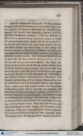 13?
H. ,?.
Nach der Reformation L u t h e r s , da viele pfalzneu«
burgische Orte und Unterchanen der evangelischen Lehre folgten, gehörten die Pfarreien Nittendorf und Pettendorf zusammen und wurden vom lutherischen Pfarrer S c r i b a
und dessen Nachfolgern versehen. — Da der Pfarrhof zu
Nittendorf im Schwedenkriege abgebrannt worden, so verlieh
die damalige Gutsherrschasi, Freihr. von E r ! deck, dem Pfarrer bis auf bessere Zeiten und gegen einen Revers aus gutem Willen jährlich zwei Gimer Vier. — Der Herzog von
Neuburg erkaufte in Nittendorf ein Gütchen und baute dem
lutherischen Pfarrer daselbst ein Haus, wodurch erst die Pfarre
Nittendorf gebildet worden. Der lutherische.Pfarrer S c t i «
ba ward l 6 l ? für N i t t e n d o r f , B e r g m a t i n g , D i r n stetten und R e i g e n s t e t t e n installirt; ihm folgte 1620
J o h a n n H a r s c h e r von H a i b a c h , welcher auchPetten»
d o r f u n d P ü h l e n h o f e n versah, dann traten l624 J o h a n n F o r s t e r und 162? J o h a n n K a s t n e r und zuletzt
H e i n r i c h P i c h l e r in diese PfarrsteUe ein. Diese lutherischen Pfarrer versahen auch die pfälzischen Pfarrkinder ihres
Glaubens zuDeyerling und im dortigen Pfarrbczirkund hielten wechselsweise niit dem katholischen Pfarrer dort Gottesdienst, durften aber nicht daselbst wohnen; die Untcrthan<n
in Deyerting theilten sich in bayerische und pfälzische, für
erster« war der katholische Pfarrer daselbst, und für die andern der lutherische der Gegend bestellt. Sie wirkten indessen
gemeinschaftlich für Seelsorge. Der Lutherische mußte sogar
hei Hochgewässern auch die Kinder der katholischen Untcrthaueu in seinem Bezirk taufen. Noch 1655 gab es viele pfälzische Unterthanen in dies« Gegend und besonders in Gtterzhausen, denn die Hofmarkts-Herren blieben lutherisch.
H e i n r i c h v o n E r l b e c k soll der letzte lutherische Gutsherr gewesen seyn, bis späterhin wieder Freiherr von D i t t .

Universitätsbibliothek
Regensburg

urn:nbn:de:bvb:355-ubr02656-0023-6

Historischer Verein für
Oberpfalz und Regensburg

 