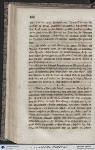 188
mer und die jetzige Freiherr!, von T h o n - D i t t m c r s c h e
Familie zu diesem Gutsbesitze gelangten. H e i n r i c h von
E r l b e c k wurde in der Kapelle zu Ctterzhausen begraben,
wobei zwei katholische Pfarrer aus Deyerling in schwarzen
Mänteln erschienen. Außerdem soll in jenen Zeiten noch
die Vruckwirths-Taftrn am längsten protestantisch geblieben
seyn.
Es würde zu weit führen, die ganze Geschichte der
Pfarrei Nittendorf noch in diese Geschichte zu verweben.
Herr F o r s t er führt davon .die ununterbrochene Reihe der
katholischen Herren Pfarrer zu Nittcndorf von 1645 bis auf
den seit :82? insiallirten Herrn Pfarrer J o s e p h S c h m i d
von Echwäbelweis an. „^
^
S o wie die Pfarrei Deyerling und Nittcudorf wieder
zur-katholischen Religion zurückgekehrt waren, trug das Convent zu Prüfening jene milde Gabe der zwei Eimer Vier
des Freihrn. v^ E r l b e c k als ein ewiges Recht in sein Saalbuch ein, und pratendirte den Fortbezug so lange, bis eine
Abschrift des Reverses es zum Schweigen brachte.
h. l3.
, Was den Unterricht betrifft, wozu die Kinder sonst in
aller Iahrtzzeit und Witterung nach dem eine halbe Stunde
entlegenen Nittendorf wandern mußten, so hat Freiherr
F r i e d r i ch von D i t t m e r , gerührt von dem Uügcmach,
dem die Kinder hei dieser Einrichtung ausgesetzt waren, bei
der allerhöchsten Stelle angesucht, eine eigne Schule in
Etterzhausen, mit Vorbehalt jedoch, sie nach Gefallen auch
wieder aufheben zu können, errichten zu dürfen, und zu
diesem wohlthätigen Unternehmen am 30. April lL04 von
der Kurfürst!. General-Schul« und Studien-Direktion die
Erlaubniß erhalten. Er widmete dieser Anstalt nun ein ei'
genes Haus mit ziemlich großem Garten, besoldet den Lehrer, gilt Holz zur Beheizung und ließ mitten im Garten

Universitätsbibliothek
Regensburg

urn:nbn:de:bvb:355-ubr02656-0024-2

Historischer Verein für
Oberpfalz und Regensburg

 