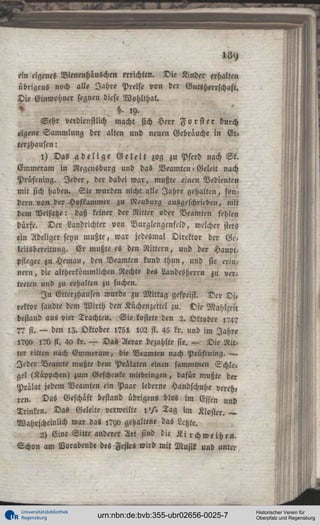 ein eigenes Bicnenhäuschen errichten. Die Kinder erhalten
übrigens noch alle Jahre Preise von der Gutsherrschaft.
Die Einwohner segnen diese Wohlthat.
^

§- '9Sehr verdienstlich macht sich Herr F o r s t e r durch
eigene Sammlung der alten und neuen Gebrauche in Etterzhausen:
1) Das a d e l i g e G e l e i t zog zu Pferd nach S t .
Emmeram in Negeusburg und das Beamten - Geleit nach
Prüfening. Jeder, der dabei war, mußte einen Bedienten
mit sich haben. Sie wurden nicht alle Jahre gehalten, sondern von der Hofkammer zu Neuburg ausgeschrieben, mit
dem Beisätze: daß keiner der Ritter oder Beamten fehlen
dürfe. Der Landrichter von Nurglengcnfcld, welcher stets
ein Adeliger seyn mußte, war jedesmal Direktor der Gelcitsbereitung. Er mußte es den Rittern, und der HauptPfleger zu Hemau, den Beamten kund thun, und sie erinnern , die altherkömmlichen Rechte des Landesherrn zu vertreten und zu erhalten zu suchen.
I n Gtterzhausen wurde zu Mittag gespeist. Der D i .
rcktor sandte dem Wirth den Küchenzettel zu. Die Mahlzeit
bestand aus vier Trachten. Sie kostete den 2. Oktober ,74?
7? fl. — den 15. Oktober 1751 lO2 st. 45 kr. und im Jahre
l?ya l?b fl. 40 kr. — Das Aerar bezahlte sie. — Die Ritter ritten nach Emnieram, die Beamten nach Prüfening. —
Jeder Beamte mußte dem Prälaten einen sammtnen Schlegel (Käppchen) zum Geschenke mitbringen, dafür mußte der
Prälat jedem Beamten ein Paar lederne Handschuhe verch«
ren. Das Geschäft bestand übrigens blos im Essen und
Trinken. Das Geleite verweilte l ' / » Tag im Kloster. —
Wahrscheinlich war da« ,7yo gehaltene das Letzte.
2) Eine Sitte anderer Art sind die K i r c h w e i h e n .
Schon am Vorabende des Festes wird mit Musil und unter

Universitätsbibliothek
Regensburg

urn:nbn:de:bvb:355-ubr02656-0025-7

Historischer Verein für
Oberpfalz und Regensburg

 