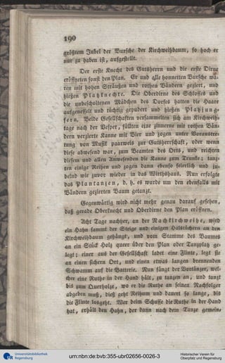 190
arößtem Jubel der Bursche der Kirchweihbaum, so hoch er
nur zu haben ist, aufgestellt.
Der erste Knecht des Gutsherrn und die erste Dirne
eröffneten sonst den Plan. Er und aFe honnetten Bursche waren mit hohen Straußen und rothen Bändern geziert, und
hießen P l a t z k n e c h t e . Die Oberdirne des Schlosses und
die unbescholtenen Mädchen des Dorfes hatten die Haare
aufgenesselt und tüchtig gepudert und hießen Platz j u n g f e r n . Neide Gesellschaften versammelten sich am Kirchweihtage nach der Vesper, füllten eine zinnerne mit rothen Bändern verzierte Kanne mit Vier und zogen unter Noraustretung von Musik paarweis zur Gutsherrschaft, oder wenn
diese abwesend war, zum Beamten des O r t s , und reichten
diesem und allen Anwesenden die Kanne zum Trunke; tanzten einige Reihen und zogen dann ebenso feierlich und jubelnd wie zuvor wieder in das Wirthshaus. Nun erfolgte
das P l a n t a n z e n , d. h. es wurde um den ebenfalls mit
Bindern gezierten Baum getanzt.
Gegenwärtig wird nicht mehr genau darauf gesehen,
daß gerade Oberknecht und Oberdirne den Plan eröffnen.
Acht Tage nachher, an der N a c h k i r c h w e i h e , wird
ein Hahn sammt der Steige und einigen Halstüchern an den
Kirchweihbaum gehangt, und vom Stamme des Baumes
an ein Stück Holz queer über den Plan oder Tanzplatz gelegt ; einer aus der Gesellschaft ladet eine Flinte, legt sie
an einen sichern O r t , und einen etwas langen brennenden
Schwamm auf die Batterie. Nun fängt der Vortänzer, welcher eine Ruthe in der Hand hält, zu tanzen a n , und tanzt
bis zum Querholze, wo er die Ruthe an seinen Nachfolger
abgeben muß, dieß geht Reihum und dauert so lange, bis
die Flinte losgeht. Wer beim Schusse die Ruthe in der Hand
hat, erhält den Hahn, der dann nach dem Tanze gemein,

Universitätsbibliothek
Regensburg

urn:nbn:de:bvb:355-ubr02656-0026-3

Historischer Verein für
Oberpfalz und Regensburg

 
