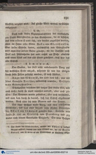 fchaftlich verzehrt wird. Auf gleiche Weise werden die Tücher
ausgetanzt.
20.
Doch nach diesen Eigenthümlichkeiten des merkwürdi«
gen Ortes Gtterzhauscn, zu den Gutsherren, die es besaßen.
Auf dem a l t e n H a u s saß, wie bereits angeführt worden,
schon im I a h « 1261 Ritter B a b 0 von E d e 1 s h a u s e n .
Eine halbe Stunde davon, nordwestlich von Gtterzhausen
wird man eine andere Ruine gewahr, die die Aussicht nach
Pcnk und Pühlenhofen hat und rechts am Fluße abwärts
auch einen Blick auf das alte Haus gewahret; dieß war das
alte Schloß
L ü w e n e ck.
Der Graben, der diese nicht unbedeutende V u r g aus
der westlichen Seite umgab, während sie von den übrigen
durch steile Felsen geschützt worden, ist noch sichtbar.
H u g o von L ö w e neck, der l27? dort saß, war mit
seiner Gemahlin B e r t h a , urkundlich erwiesen, B e s i t z e r
v o n E t t e r z h a u sen.
Schatzgräber besuchten seit langer Zeit diesen O r t , und
auch noch; durch sie ward manches entdeckt, aber auch zerstört. Der Brunnen wurde gefunden, aber auch verschüttet,
und man kam durch sie darauf, daß das Schloß abgebrannt
worden. Noch >8a4 sah man Mauern und eine Treppe.
Der letzte Besitzer dieser V u r g , aus eben erwähntem
Geschlechte, soll nach einer Angabe vom Kloster Pühlenhofen, E c k a r d von Lüweneck gewesen sepn. Derselbe ve«
kaufte sie l 5 l 2 an D i e t r i c h von P a r s b e r g und zog
wieder nach seinem Vaterlande Belgien'). Der neue Besitzer

-) Der Name der Löwe neck er, welch« Mit Eckard in hiesig«
Gegend aufhört, kommt nur noch Einmal vor, wo ein Georg
R u d o l f «»n Löweneck als Domlccham zu Salzburg aufge.

Universitätsbibliothek
Regensburg

urn:nbn:de:bvb:355-ubr02656-0027-9

Historischer Verein für
Oberpfalz und Regensburg

 