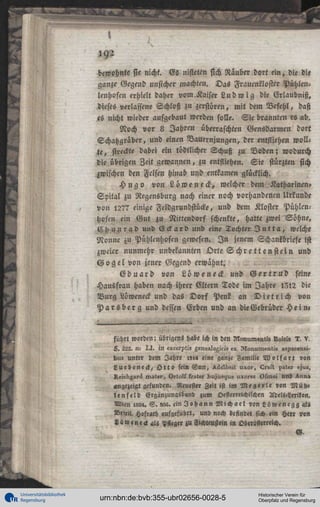 192
bewohnte sie nicht. Gs nisteten sich Nauber dort ein, die die
ganze Gegend unsicher machten. Das Fraucnkloster Pühlcnlenhofeu erhielt daher vom.Kaiser L u d w i g die Erlaubniß,
dieses verlassene Schloß zu zerstören, mit dem Befehl, daß
es nicht wieder aufgebaut werden solle. Sie brannten es ab.
Noch vor 8 Jahren überraschten Gensdarmen dort
Schatzgräber, und einen Vauernjungtn, der entfliehen wollte, streckte dabei ein tödtlicher Schuß zu Boden; wodurch
die übrigen Zeit gewannen, zu entfliehen. Sie stürzten sich
zwischen den Felsen hinab und entkamen glücklich.
H u g o von L ö w e neck, welcher dem Katharincn,
Spital zu Regensburg nach einer noch vorhandenen Urkunde
von l2?7 einige Feldgrundstücke, und dem Kloster PühlenHöfen ein Gut zu Nittendorf schenkte, hatte zwei Söhne,
C h u n r a d und E c k a r d und eine Tochter J u t t a , welche
Nonne zu Pühlcnhofen gewesen. I n jenem Schankbriefe ist
zweier nunmehr unbekannten Orte S
chrettenstein
und
G 0 g e l von jener Gegend erwähnt.
E d u a r d von L ü w e n e H und G e r t r u d seine
Hausfrau haben nach ihrer Eltern Tode im Jahre 1312 die
Burg Löweneck und das D o r f Pen! an D i e t r i c h von
P a r s b e r g und dessen Erben und an die Gebrüder H e i n ,

fuhrt worden; übrigens hole ich in den

»««i« 1, v.

L. 222. n- I>I. !N excei-pti, zenelll»zici« »x Moniunentiz 23p»l»nli-

bu» unter lem Jahre «l« eine ganze Familie W o l f a r t «on
Luebeneck, O t t « sei« Gun, ^ÄM«it uxü>-, l!l»li p»ter «jus,
Keic^^Irä inater, Ortolk frater ^ujus^ue uxorez t)55liei Und ^nn»

««gezeigt gefunden. Neuester Zeit ist im Megerle «»n M ü h ,
lenfeld Ergänzunasband zum Oesterreichischen Adels>Lexilon,
Wien 122,. S . 1«. cinI«h»nnMich«el«onLüwencgg«lz
Nrim. H°ft«th aufgeführt, und noch eefindet sich ein Herr ron
««w«ne«l «ls PNeger i« Fichtensttin in Oberösterreich.

Universitätsbibliothek
Regensburg

urn:nbn:de:bvb:355-ubr02656-0028-5

Historischer Verein für
Oberpfalz und Regensburg

 