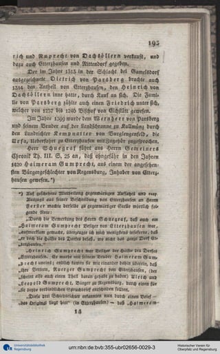 »92
rich und Ruprecht von V a c h S ö l l e r n verkauft, »nd
dazu auch Vtterzhausen und Nittendorf gegeben.
Der im Jahre 1I13 in der Schlacht bei Gamclsdorf
ausgezeichnete D i e t r i c h von P a r s b e r g brachte auch
1214 den Antheil von Etterzhausen, den H e i n r i c h von
D a c h s ö l l e r n inne hatte, durch Kaufan sich. Die Fami.
lie von P a r s b e r g zählte auch einen F r i e d l i c h unter sich,
welcher von ,23? bis i24d Vischofvon Eichstatt gewesen.
I m Jahre 1399 wurde dem Wernhe r r von Parsberg
und seinem Vruder auf,der Landschranne zu Kallmünz durch
den Landrichter K e m p n a l t e r von Vurglengenfeld, die
U r fa, Ueberfahrt zu Etterzhausen mitZugehör zugesprochen.
Herr S c h u e g r a f führt aus Herrn Gemeiner«
Chronik Th. I I I . S . 25 an, daß ohngefähr in den Jahren
l42o H a i m e r a m Gumprecht, aus einem der angesehensten Vürgergeschlechter »onNegensburg, Inhaber von Etterj»
Hausen gewesen.')
»1 Auf geschehene Mittheilun« gegenwärtige« Unfsaze« und ««?,
Auszugs aus feiner Beschreibung von Ettcrzhausen «n Herrn
F ö r s t e r machte derselbe j » gegenwärtiger Stelle wörtlich fol»
gende Note:
„Durch die Bemerkung des Herrn S c h n e g r a f , d«V auch «>«
^ « i m e r a m G u m p r e c h t Besitzer «on E t t e r z h a u s e n w«r,
«aufmerksam gemache, überzeugt« ich mich wenigstens inftfeme, daß
„er »och d,< Hälfte des Dorfes besaß, wo « i « t d„s ganze 2>«f Et«
»terzhauftn."
„ H e i n r i c h G u m p t e c h t »ar Besitzer der Hälfte de« Dorfes
^Vtterzhausen. E r wurde mit seinem Bruder H a i m e r a m G u m »
,,p recht uneins: endlich kamen sie mit einander dahin ubcrein, daß
„ihre Vettern, Vluerger G u m p r e c h t «°n Etterzhausen, (der
„scheint als» auch einen 3heil daran gehabt zu haben) U l r i c h un>
^ L e o p o l d G u m p r e cht, Burger zu MZensdurg, durch «inen für
„sie beyde verbindlichen Spruchbrief entscheiden sollten.
„Diese drei Schiedsrichter erkannten nun durch «ine« Vrief —
l!««t hier" (in Etlc«i««sen> - h«ß ,,Haime»<<M'

Universitätsbibliothek
Regensburg

urn:nbn:de:bvb:355-ubr02656-0029-3

Historischer Verein für
Oberpfalz und Regensburg

 